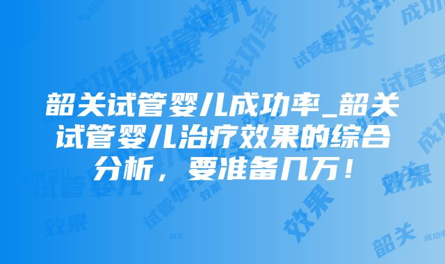 韶关试管婴儿成功率_韶关试管婴儿治疗效果的综合分析，要准备几万！