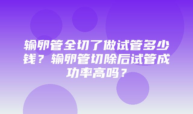 输卵管全切了做试管多少钱？输卵管切除后试管成功率高吗？