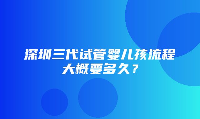 深圳三代试管婴儿孩流程大概要多久？