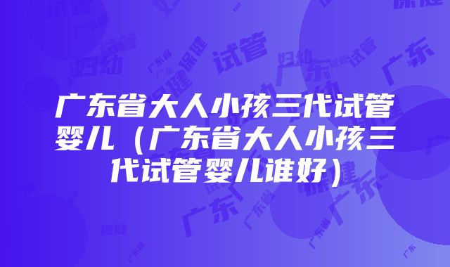 广东省大人小孩三代试管婴儿（广东省大人小孩三代试管婴儿谁好）