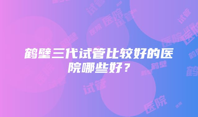 鹤壁三代试管比较好的医院哪些好？