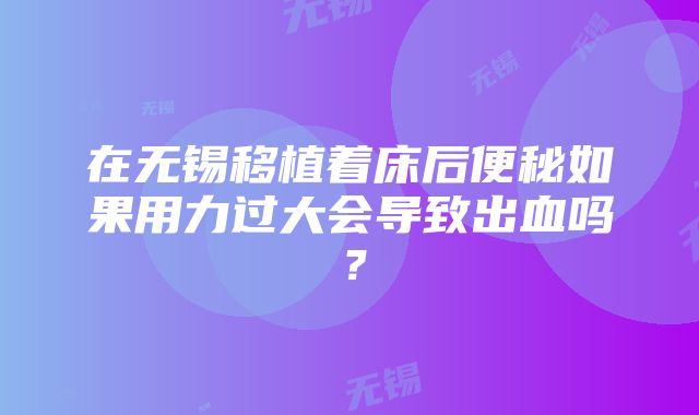 在无锡移植着床后便秘如果用力过大会导致出血吗？