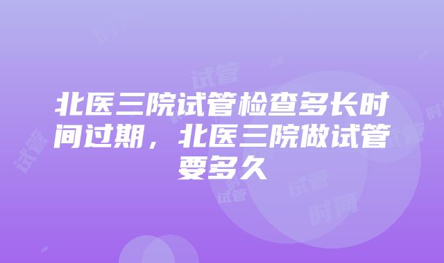 北医三院试管检查多长时间过期，北医三院做试管要多久