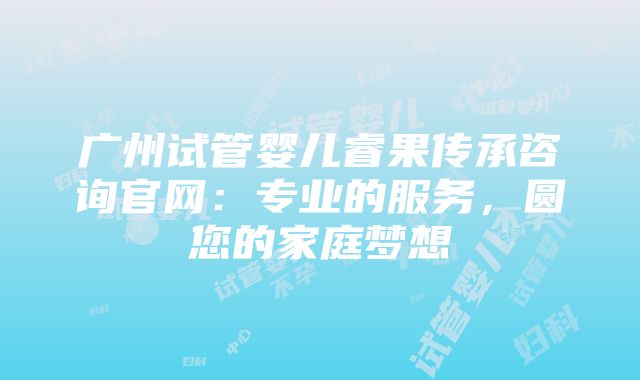 广州试管婴儿睿果传承咨询官网：专业的服务，圆您的家庭梦想