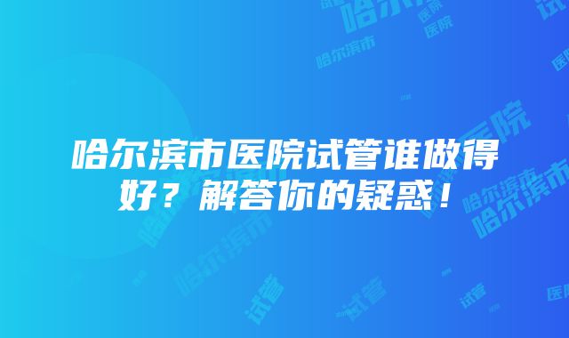 哈尔滨市医院试管谁做得好？解答你的疑惑！