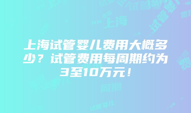 上海试管婴儿费用大概多少？试管费用每周期约为3至10万元！