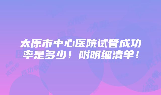 太原市中心医院试管成功率是多少！附明细清单！