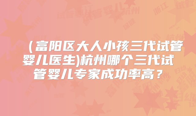 （富阳区大人小孩三代试管婴儿医生)杭州哪个三代试管婴儿专家成功率高？