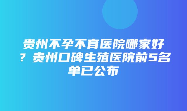 贵州不孕不育医院哪家好？贵州口碑生殖医院前5名单已公布