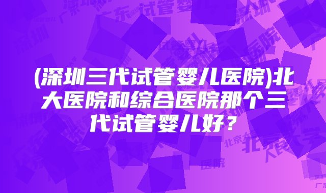 (深圳三代试管婴儿医院)北大医院和综合医院那个三代试管婴儿好？