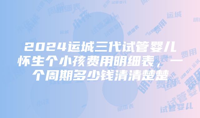 2024运城三代试管婴儿怀生个小孩费用明细表，一个周期多少钱清清楚楚