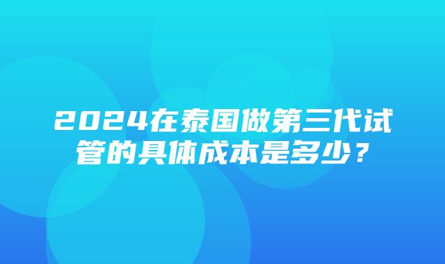 2024在泰国做第三代试管的具体成本是多少？