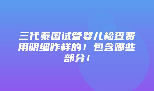 三代泰国试管婴儿检查费用明细咋样的！包含哪些部分！