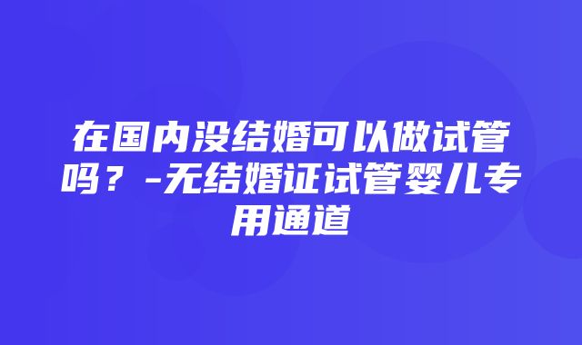 在国内没结婚可以做试管吗？-无结婚证试管婴儿专用通道