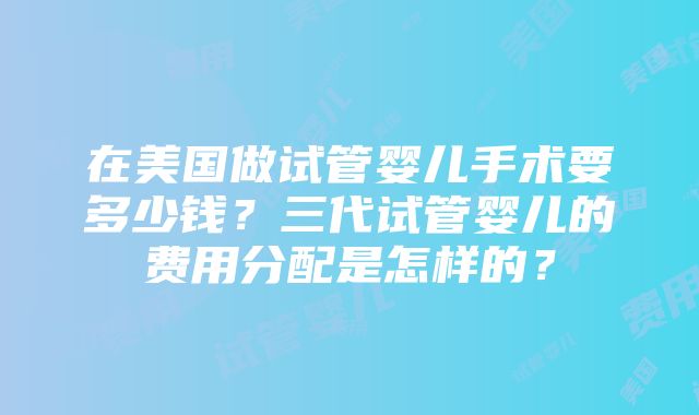 在美国做试管婴儿手术要多少钱？三代试管婴儿的费用分配是怎样的？