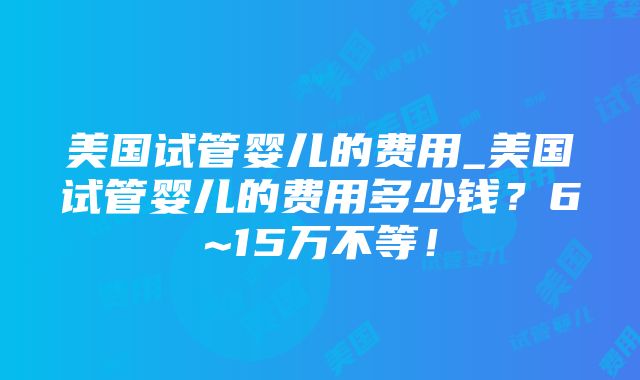 美国试管婴儿的费用_美国试管婴儿的费用多少钱？6~15万不等！