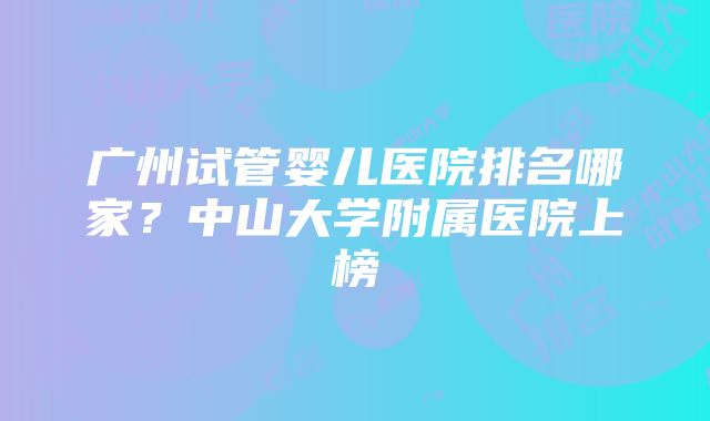 广州试管婴儿医院排名哪家？中山大学附属医院上榜