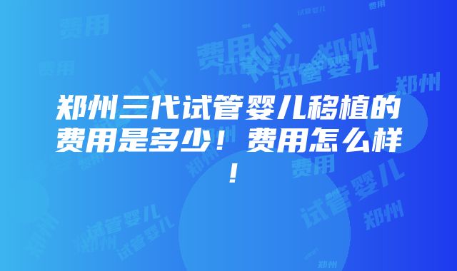 郑州三代试管婴儿移植的费用是多少！费用怎么样！