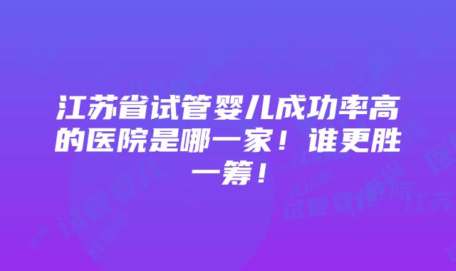 江苏省试管婴儿成功率高的医院是哪一家！谁更胜一筹！