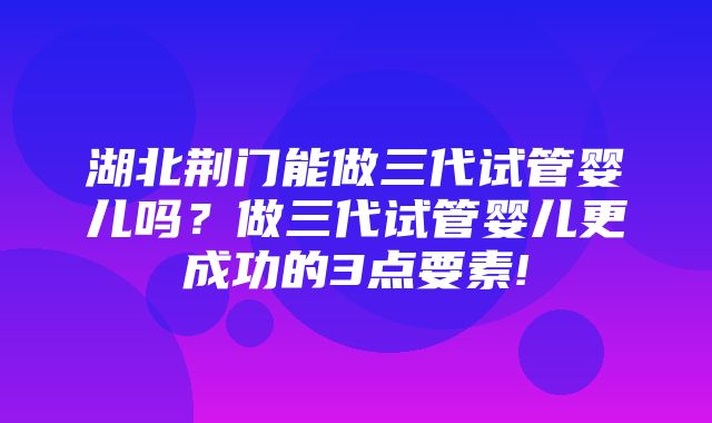 湖北荆门能做三代试管婴儿吗？做三代试管婴儿更成功的3点要素!