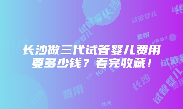 长沙做三代试管婴儿费用要多少钱？看完收藏！