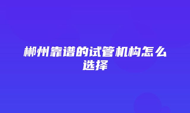 郴州靠谱的试管机构怎么选择