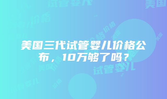 美国三代试管婴儿价格公布，10万够了吗？