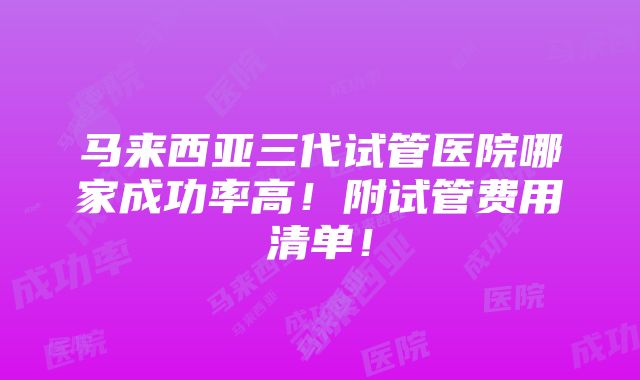 马来西亚三代试管医院哪家成功率高！附试管费用清单！