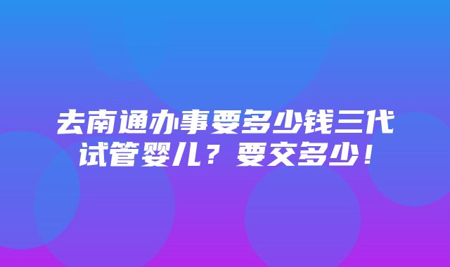 去南通办事要多少钱三代试管婴儿？要交多少！