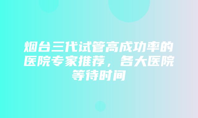 烟台三代试管高成功率的医院专家推荐，各大医院等待时间