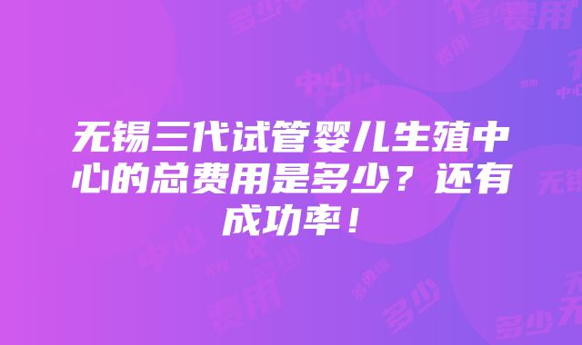 无锡三代试管婴儿生殖中心的总费用是多少？还有成功率！