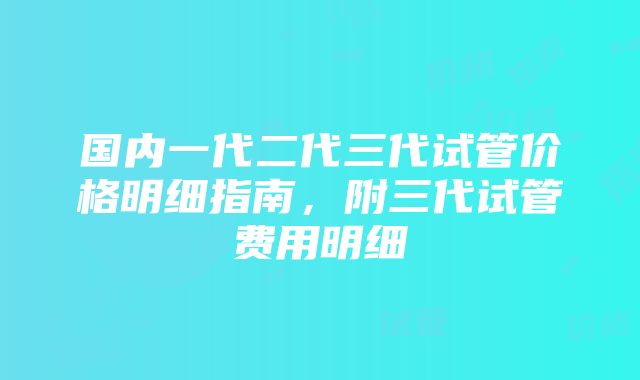 国内一代二代三代试管价格明细指南，附三代试管费用明细