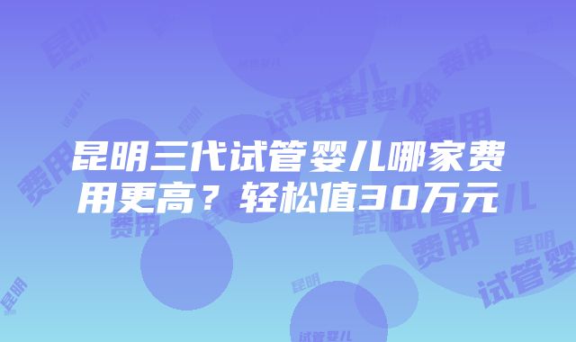 昆明三代试管婴儿哪家费用更高？轻松值30万元