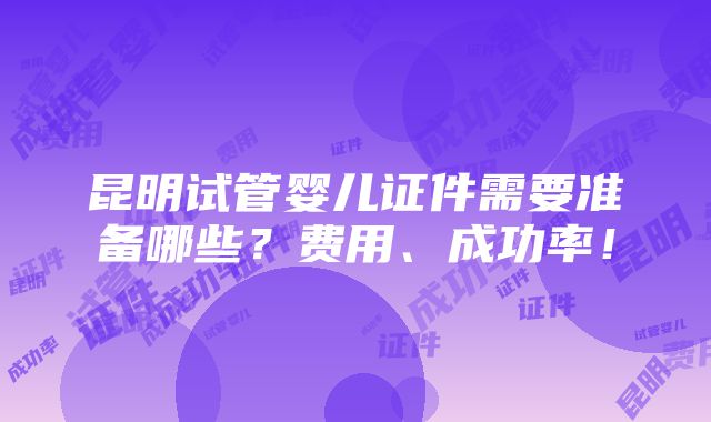 昆明试管婴儿证件需要准备哪些？费用、成功率！