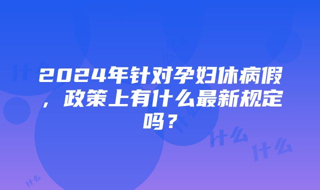 2024年针对孕妇休病假，政策上有什么最新规定吗？