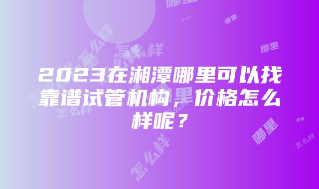 2023在湘潭哪里可以找靠谱试管机构，价格怎么样呢？