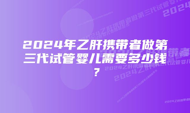 2024年乙肝携带者做第三代试管婴儿需要多少钱？