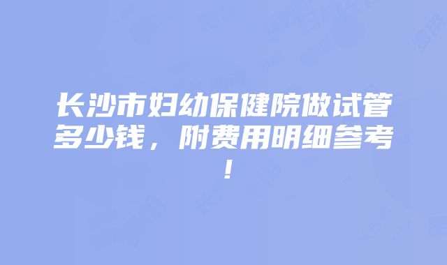 长沙市妇幼保健院做试管多少钱，附费用明细参考！