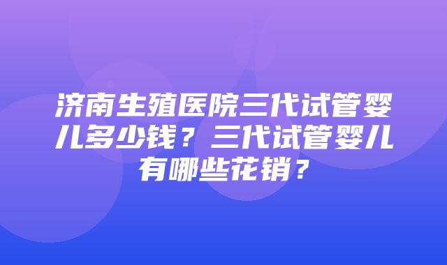 济南生殖医院三代试管婴儿多少钱？三代试管婴儿有哪些花销？