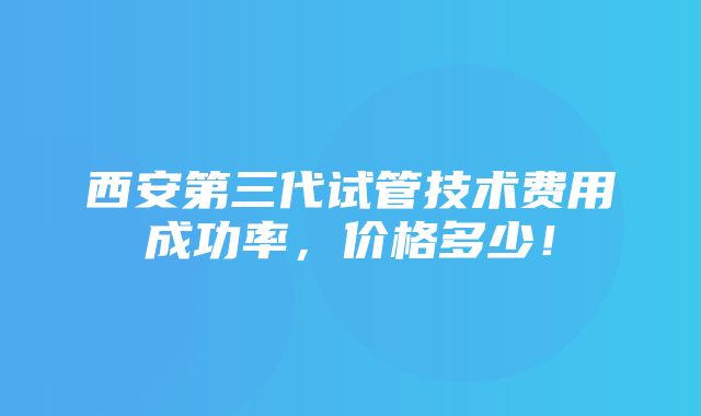 西安第三代试管技术费用成功率，价格多少！