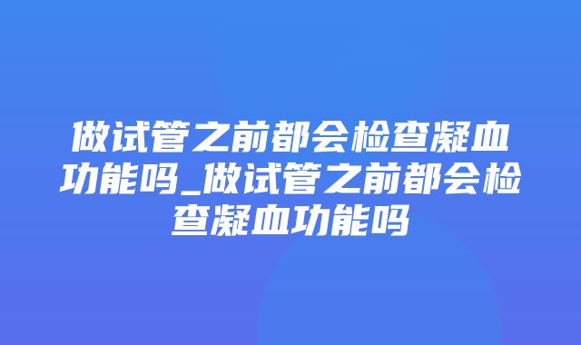 做试管之前都会检查凝血功能吗_做试管之前都会检查凝血功能吗