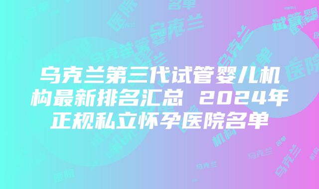 乌克兰第三代试管婴儿机构最新排名汇总 2024年正规私立怀孕医院名单