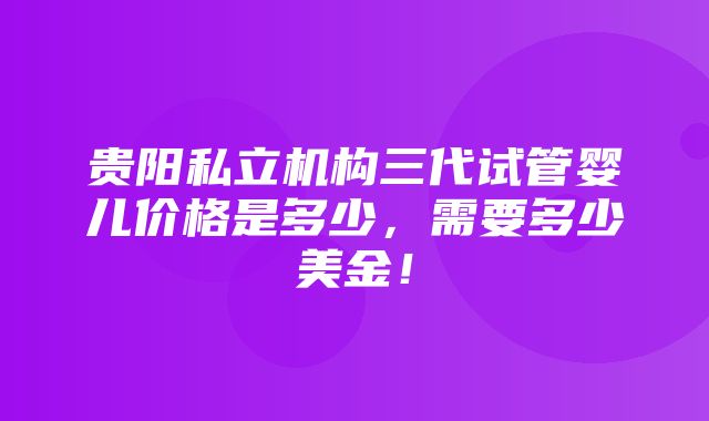 贵阳私立机构三代试管婴儿价格是多少，需要多少美金！