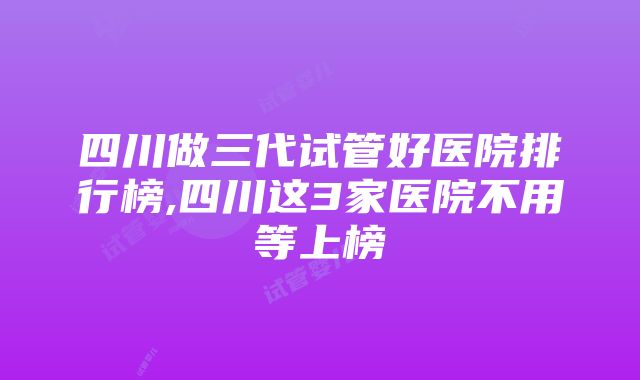 四川做三代试管好医院排行榜,四川这3家医院不用等上榜