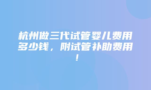 杭州做三代试管婴儿费用多少钱，附试管补助费用！