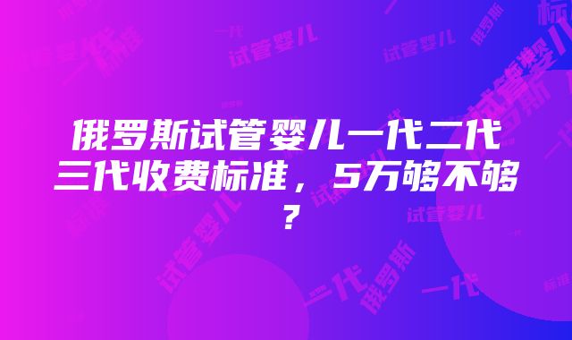 俄罗斯试管婴儿一代二代三代收费标准，5万够不够？