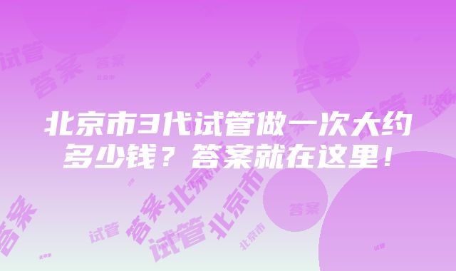 北京市3代试管做一次大约多少钱？答案就在这里！