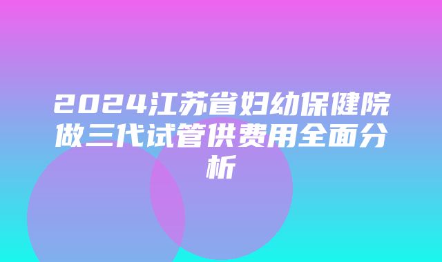 2024江苏省妇幼保健院做三代试管供费用全面分析