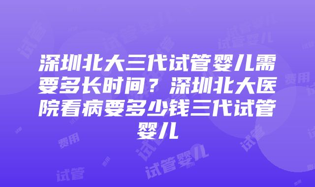 深圳北大三代试管婴儿需要多长时间？深圳北大医院看病要多少钱三代试管婴儿