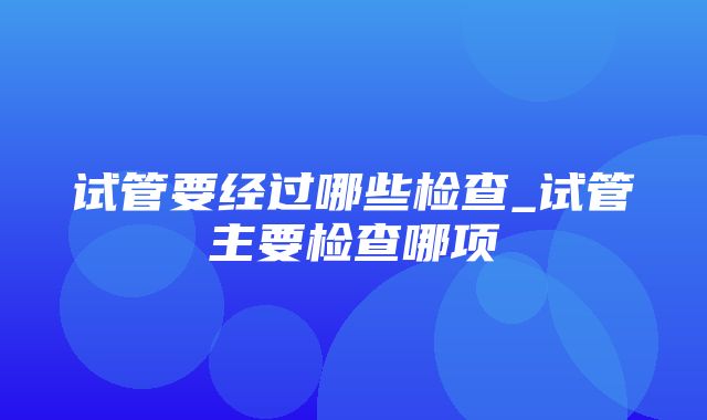 试管要经过哪些检查_试管主要检查哪项